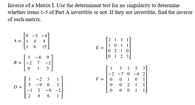 Inverse of a Matrix I. Use the determinant test for no singularity to determine
whether items 1-5 of Part A invertible or not. If they are invertible, find the inverse
of each matrix.
-4
A =
4
8
15
2131
10 11
0210
0 1 2 3]
3 -6 9
B = -2 7 -2
0 1 5
1
-2
5 -9
67
D =
3 1
6
3
−1 2 -6-2
2 8 6
E =
F =
Too
3 TOO
31 5 3
-2 -7 0 -4 2
1 0 1
2 1
1
001 1
0
0
0
0
0