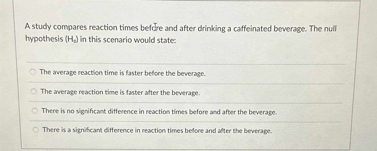 A study compares reaction times before and after drinking a caffeinated beverage. The null
hypothesis (H.) in this scenario would state:
The average reaction time is faster before the beverage.
The average reaction time is faster after the beverage.
There is no significant difference in reaction times before and after the beverage.
There is a significant difference in reaction times before and after the beverage.