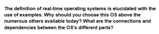 The definition of real-time operating systems is elucidated with the
use of examples. Why should you choose this OS above the
numerous others available today? What are the connections and
dependencies between the OS's different parts?