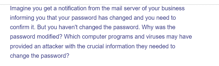 Imagine you get a notification from the mail server of your business
informing you that your password has changed and you need to
confirm it. But you haven't changed the password. Why was the
password modified? Which computer programs and viruses may have
provided an attacker with the crucial information they needed to
change the password?