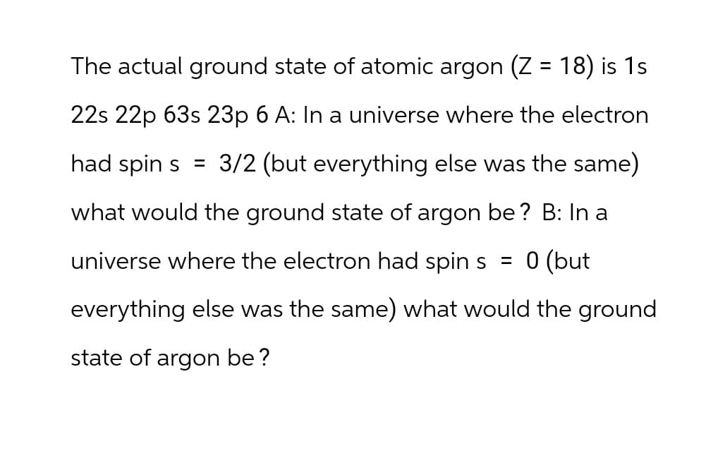 The actual ground state of atomic argon (Z = 18) is 1s
22s 22p 63s 23p 6 A: In a universe where the electron
had spin s = 3/2 (but everything else was the same)
what would the ground state of argon be? B: In a
universe where the electron had spin s = 0 (but
everything else was the same) what would the ground
state of argon be?