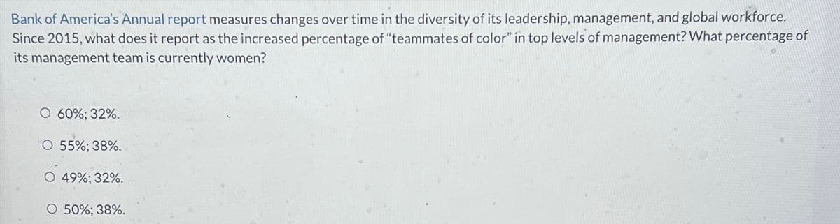 Bank of America's Annual report measures changes over time in the diversity of its leadership, management, and global workforce.
Since 2015, what does it report as the increased percentage of "teammates of color" in top levels of management? What percentage of
its management team is currently women?
O 60%; 32%.
O 55%; 38%.
O 49%; 32%.
O 50%; 38%.