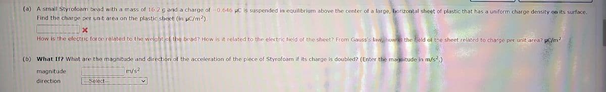 (a) A small Styrofoam bead with a mass of 16.2 g and a charge of -0.646 μC is suspended in equilibrium above the center of a large, horizontal sheet of plastic that has a uniform charge density on its surface.
Find the charge per unit area on the plastic sheet (in μC/m²).
How is the electric force related to the weight of the bead? How is it related to the electric field of the sheet? From Gauss's law, how is the field of the sheet related to charge per unit area? µC/m²
(b) What If? What are the magnitude and direction of the acceleration of the piece of Styrofoam if its charge is doubled? (Enter the magnitude in m/s².)
m/s2
magnitude
direction
-Select--