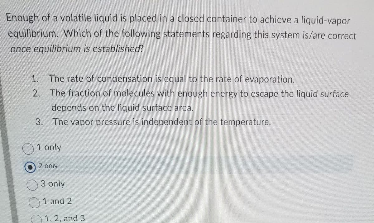 Enough of a volatile liquid is placed in a closed container to achieve a liquid-vapor
equilibrium. Which of the following statements regarding this system is/are correct
once equilibrium is established?
1. The rate of condensation is equal to the rate of evaporation.
2. The fraction of molecules with enough energy to escape the liquid surface
depends on the liquid surface area.
3. The vapor pressure is independent of the temperature.
1 only
2 only
3 only
1 and 2
1, 2, and 3
