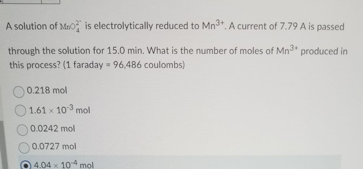 A solution of Mno is electrolytically reduced to Mn3+. A current of 7.79 A is passed
4
through the solution for 15.0 min. What is the number of moles of Mn3+ produced in
this process? (1 faraday = 96,486 coulombs)
O 0.218 mol
O1.61 x 103 mol
0.0242 mol
O 0.0727 mol
4.04 x 10 4 mol
