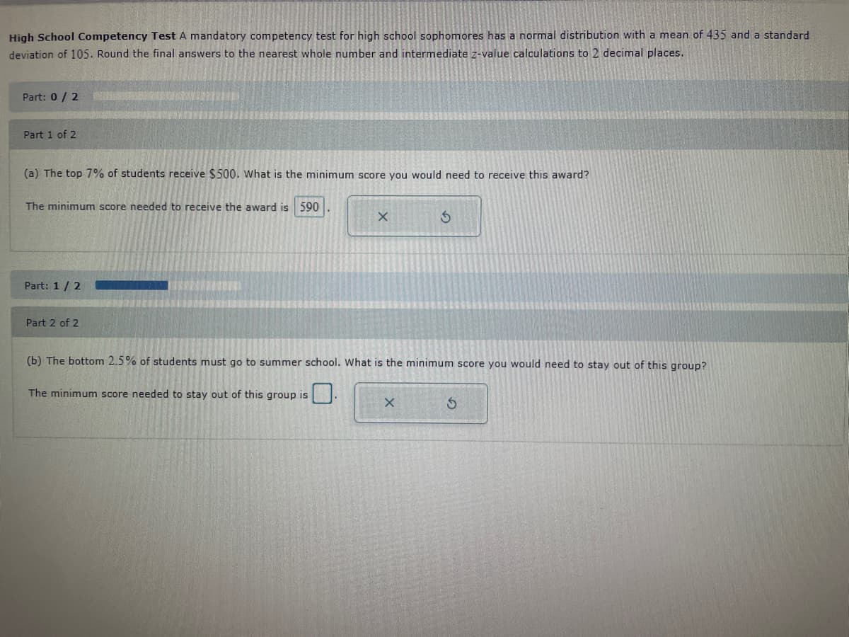 High School Competency Test A mandatory competency test for high school sophomores has a normal distribution with a mean of 435 and a standard
deviation of 105. Round the final answers to the nearest whole number and intermediate z-value calculations to 2 decimal places.
Part: 0 / 2
Part 1 of 2
(a) The top 7% of students receive $500. What is the minimum score you would need to receive this award?
The minimum score needed to receive the award is 590
Part: 1 / 2
Part 2 of 2
X
3
(b) The bottom 2.5% of students must go to summer school. What is the minimum score you would need to stay out of this group?
The minimum score needed to stay out of this group is
X
S