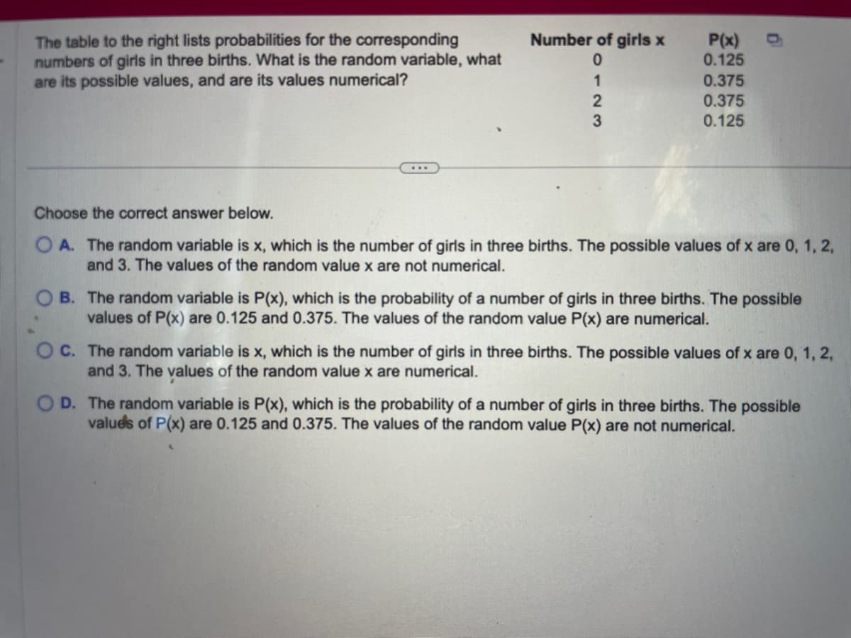 The table to the right lists probabilities for the corresponding
numbers of girls in three births. What is the random variable, what
are its possible values, and are its values numerical?
Number of girls x
0123
P(x)
0.125
0.375
0.375
0.125
0
Choose the correct answer below.
OA. The random variable is x, which is the number of girls in three births. The possible values of x are 0, 1, 2,
and 3. The values of the random value x are not numerical.
B. The random variable is P(x), which is the probability of a number of girls in three births. The possible
values of P(x) are 0.125 and 0.375. The values of the random value P(x) are numerical.
OC. The random variable is x, which is the number of girls in three births. The possible values of x are 0, 1, 2,
and 3. The values of the random value x are numerical.
D. The random variable is P(x), which is the probability of a number of girls in three births. The possible
values of P(x) are 0.125 and 0.375. The values of the random value P(x) are not numerical.