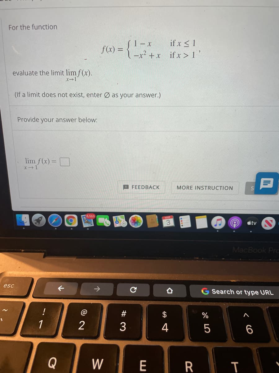 For the function
if x < 1
S1-x
-x² +x_ifx > 1'
fa) =
evaluate the limit lim f(x).
x→1"
(If a limit does not exist, enter Ø as your answer.)
Provide your answer below:
lim f(x) =
A FEEDBACK
MORE INSTRUCTION
8,553
3.
étv
MacBook Pr.
esc
>
G Search or type URL
!
#
2$
%
1
2
3
4
5
6
Q
W
E R T
