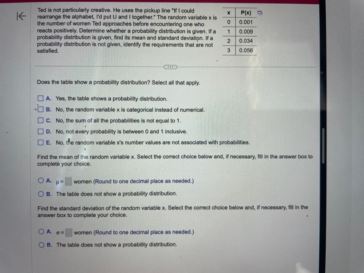 K
Ted is not particularly creative. He uses the pickup line "If I could
rearrange the alphabet, I'd put U and I together." The random variable x is
the number of women Ted approaches before encountering one who
reacts positively. Determine whether a probability distribution is given. If a
probability distribution is given, find its mean and standard deviation. If a
probability distribution is not given, identify the requirements that are not
satisfied.
X
0
1
2
3
Does the table show a probability distribution? Select all that apply.
A. Yes, the table shows a probability distribution.
B. No, the random variable x is categorical instead of numerical.
C. No, the sum of all the probabilities is not equal to 1.
D. No, not every probability is between 0 and 1 inclusive.
E. No, the random variable x's number values are not associated with probabilities.
OA. μ= women (Round to one decimal place as needed.)
OB. The table does not show a probability distribution.
P(x)
0.001
0.009
0.034
0.056
Find the mean of the random variable x. Select the correct choice below and, if necessary, fill in the answer box to
complete your choice.
O A. o=
women (Round to one decimal place as needed.)
OB. The table does not show a probability distribution.
Find the standard deviation of the random variable x. Select the correct choice below and, if necessary, fill in the
answer box to complete your choice.