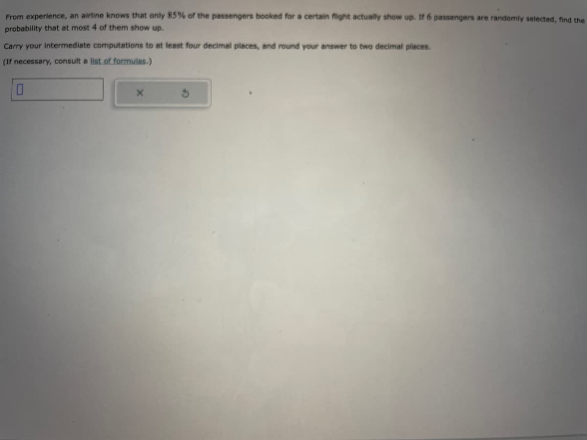 From experience, an airline knows that only 85% of the passengers booked for a certain flight actually show up. If 6 passengers are randomly selected, find the
probability that at most 4 of them show up.
Carry your intermediate computations to at least four decimal places, and round your answer to two decimal places.
(If necessary, consult a list of formulas.)
X
3