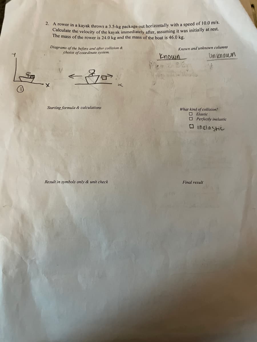 ** A fower in a kayak throws a 3.5-ko package out horizontally with a speed of 10.0 m/s.
Calculate the velocity of the kayak immediately after, assuming it was initially at rest.
The mass of the rower is 24.0 kg and the mass of the boat is 46.0 kg.
Diagrams of the before and after collision &
choice of coordinate system.
Known and unknown columns
known
Un vnown
Starting formula & calculations
What kind of collision?
O Elastic
O Perfectly inelastic
O inelastic
Result in symbols only & unit check
Final result
