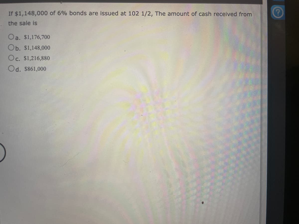 If $1,148,000 of 6% bonds are issued at 102 1/2, The amount of cash received from
the sale is
Oa. $1,176,700
Ob. $1,148,000
Oc. $1,216,880
Od. $861,000