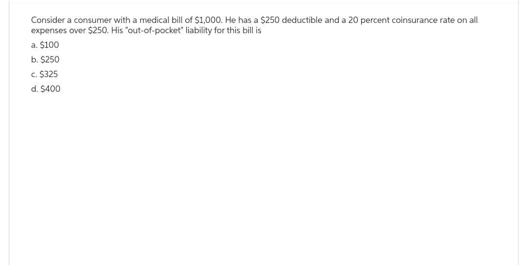 Consider a consumer with a medical bill of $1,000. He has a $250 deductible and a 20 percent coinsurance rate on all
expenses over $250. His "out-of-pocket" liability for this bill is
a. $100
b. $250
c. $325
d. $400