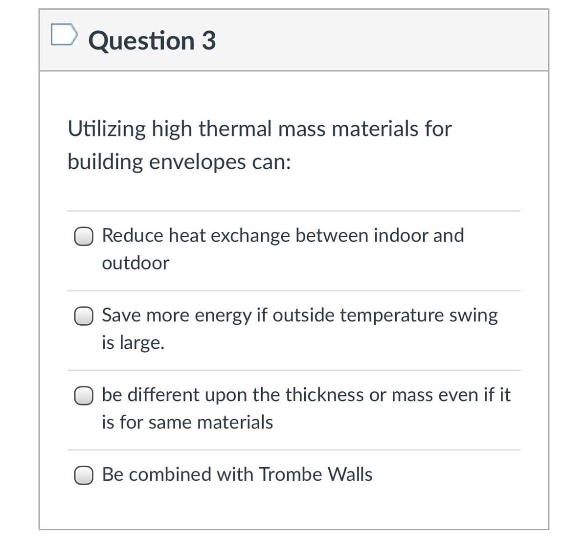 Question 3
Utilizing high thermal mass materials for
building envelopes can:
O Reduce heat exchange between indoor and
outdoor
Save more energy if outside temperature swing
is large.
O be different upon the thickness or mass even if it
is for same materials
O Be combined with Trombe Walls
