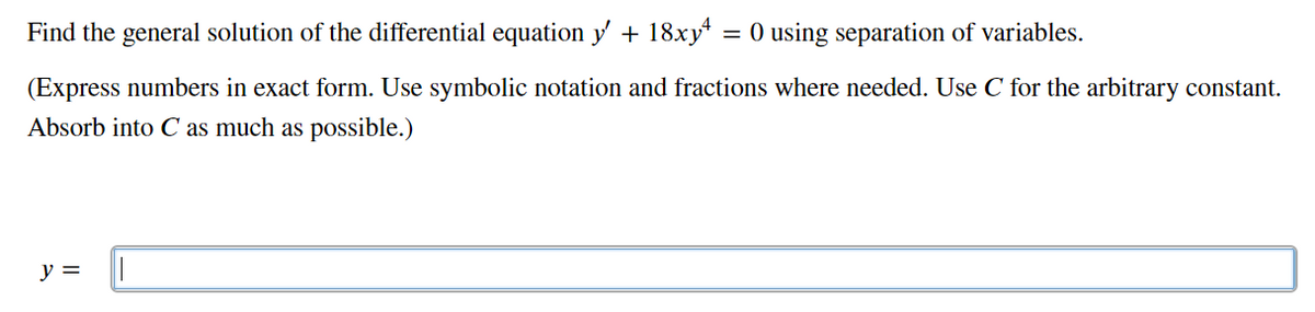 Find the general solution of the differential equation y + 18xy
= 0 using separation of variables.
(Express numbers in exact form. Use symbolic notation and fractions where needed. Use C for the arbitrary constant.
Absorb into C as much as possible.)
y =
