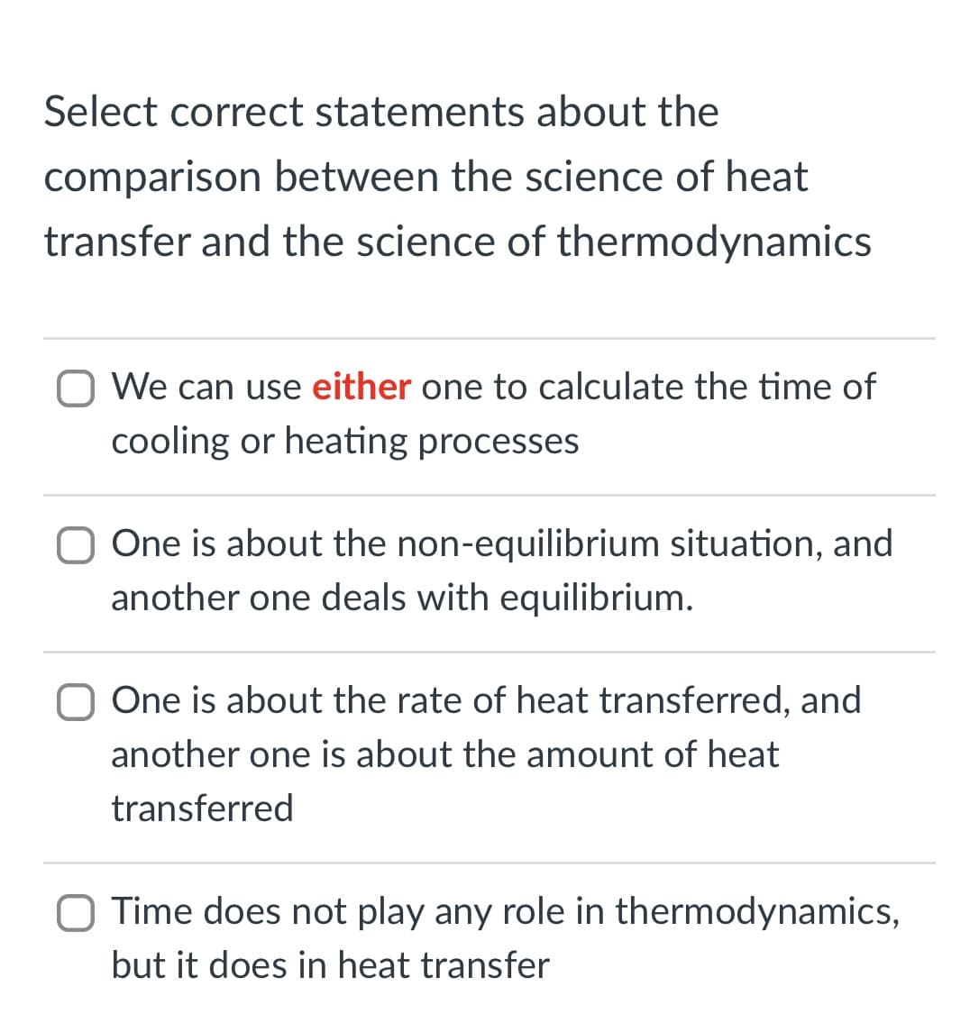Select correct statements about the
comparison between the science of heat
transfer and the science of thermodynamics
O We can use either one to calculate the time of
cooling or heating processes
One is about the non-equilibrium situation, and
another one deals with equilibrium.
O One is about the rate of heat transferred, and
another one is about the amount of heat
transferred
O Time does not play any role in thermodynamics,
but it does in heat transfer
