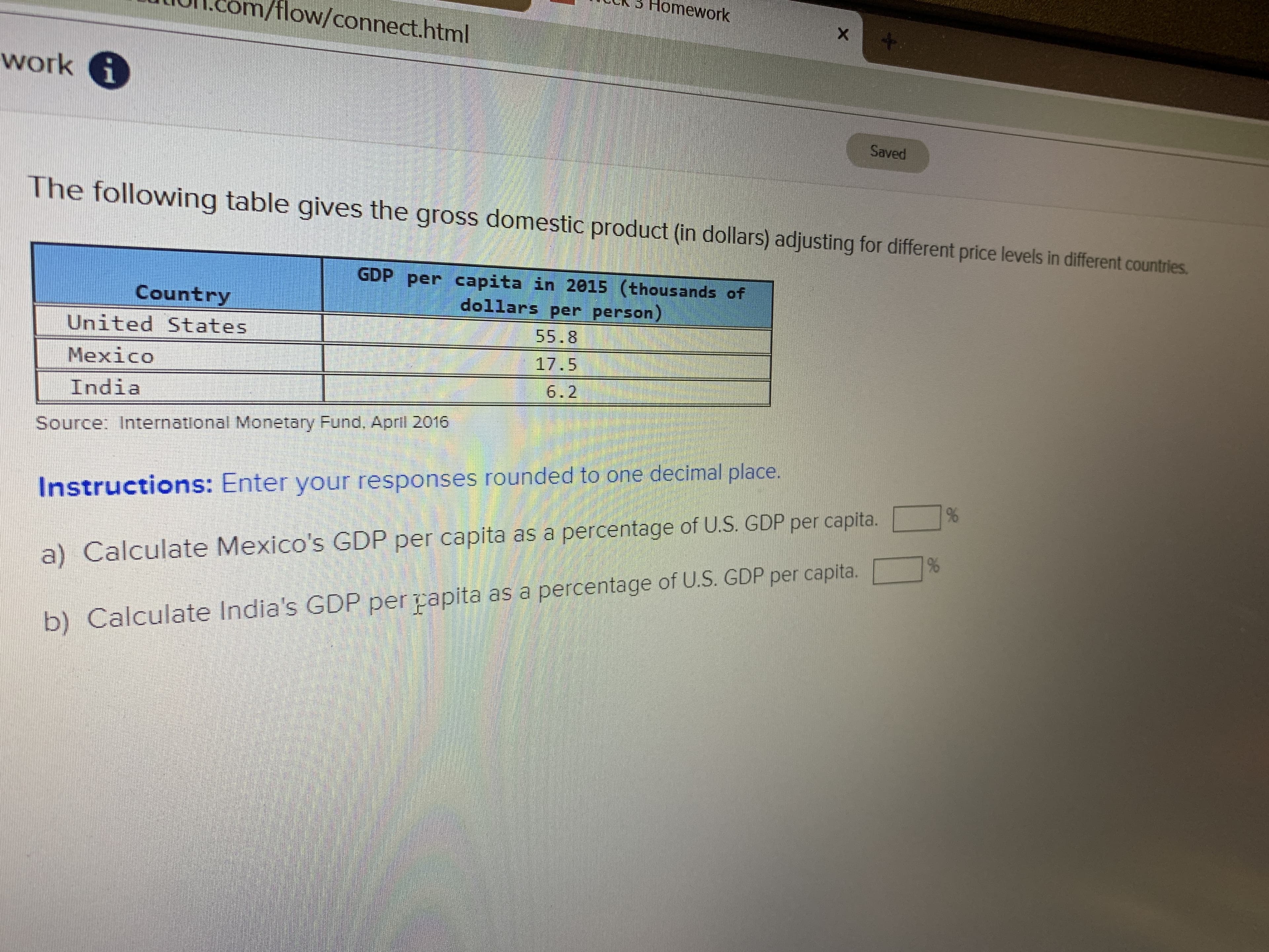 omework
/tlow/connect.html
X
work i
Saved
he following table gives the gross domestic product (in dollars) adjusting for different price levels in different countries.
GDP per capita in 2015 (thousands of
dollars per person)
Country
55.8
United States
17.5
Mexico
6.2
India
Source: International Monetary Fund. April 2016
%
Instructions: Enter your responses rounded to one decimal place.
Calculate Mexico's GDP per capita as a percentage of U.S. GDP per capita.
%
a)
Calculate India's GDP per papita as a percentage of U.S. GDP per capita.
b)
