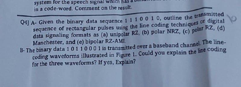 system for the speech signal which
in a code-word. Comment on the result.
Q4] A- Given the binary data sequence 1 1 1 0 0 1 0, outline the transmitted
sequence of rectangular pulses using the line coding techniques or digital
data signaling formats as (a) unipolar RZ, (b) polar NRZ, (c) polar Rz, (d)
Manchester, and (e) bipolar RZ-AMI.
B- The binary data 1 0110001 is transmitted over a baseband channel. The line-
coding waveforms illustrated in Figure 1. Could you explain the line coding
for the three waveforms? If yes, Explain?