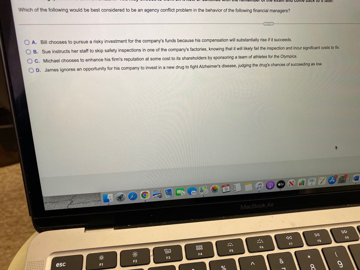 Which of the following would be best considered to be an agency conflict problem in the behavior of the following financial managers?
pack to
later.
O A. Bill chooses to pursue a risky investment for the company's funds because his compensation will substantially rise if it succeeds.
O B. Sue instructs her staff to skip safety inspections in one of the company's factories, knowing that it will likely fail the inspection and incur significant costs to fix.
OC. Michael chooses to enhance his firm's reputation at some cost to its shareholders by sponsoring a team of athletes for the Olympics.
O D. James ignores an opportunity for his company to invest in a new drug to fight Alzheimer's disease, judging the drug's chances of succeeding as low.
stv
MacBook Air
DII
DD
888
F9
20
F7
F8
F6
F5
F4
esc
F2
F3
F1
&
