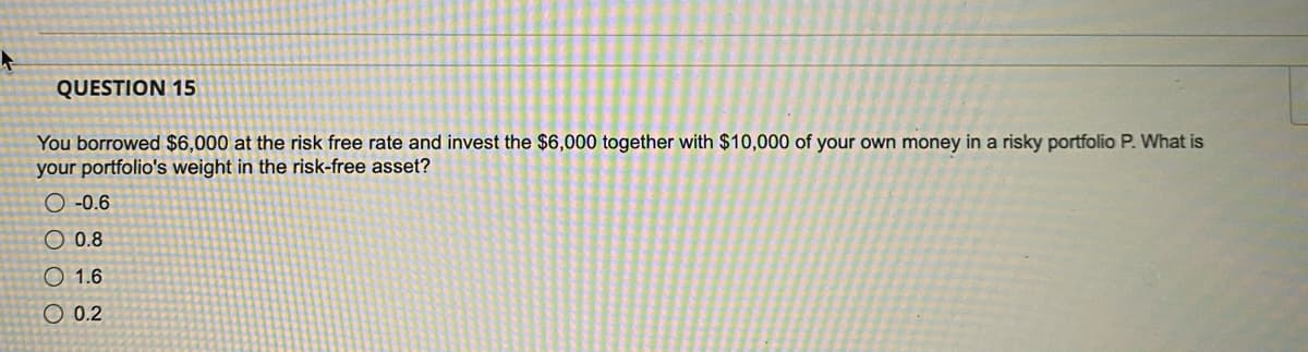 QUESTION 15
You borrowed $6,000 at the risk free rate and invest the $6,000 together with $10,000 of your own money in a risky portfolio P. What is
your portfolio's weight in the risk-free asset?
-0.6
0.8
1.6
O 0.2