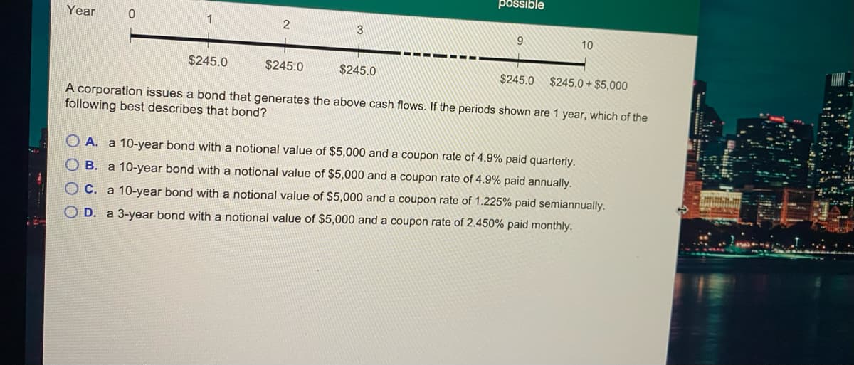 possible
Year
9.
10
$245.0
$245.0
$245.0
$245.0
$245.0 + $5,000
A corporation issues a bond that generates the above cash flows. If the periods shown are 1 year, which of the
following best describes that bond?
O A. a 10-year bond with a notional value of $5,000 and a coupon rate of 4.9% paid quarterly.
O B. a 10-year bond with a notional value of $5,000 and a coupon rate of 4.9% paid annually.
O C. a 10-year bond with a notional value of $5,000 and a coupon rate of 1.225% paid semiannually.
O D. a 3-year bond with a notional value of $5,000 and a coupon rate of 2.450% paid monthly.
