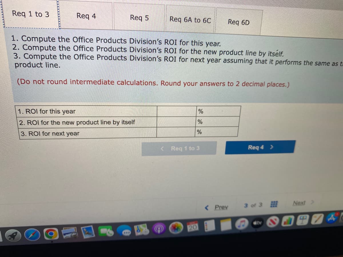 Req 1 to 3
Req 4
Req 5
1. ROI for this year
2. ROI for the new product line by itself
3. ROI for next year
Req 6A to 6C
1. Compute the Office Products Division's ROI for this year.
2. Compute the Office Products Division's ROI for the new product line by itself.
3. Compute the Office Products Division's ROI for next year assuming that it performs the same as t
product line.
(Do not round intermediate calculations. Round your answers to 2 decimal places.)
<
%
%
%
Req 1 to 3
20
Req 6D
< Prev
Req 4 >
3 of 3
Next >
74