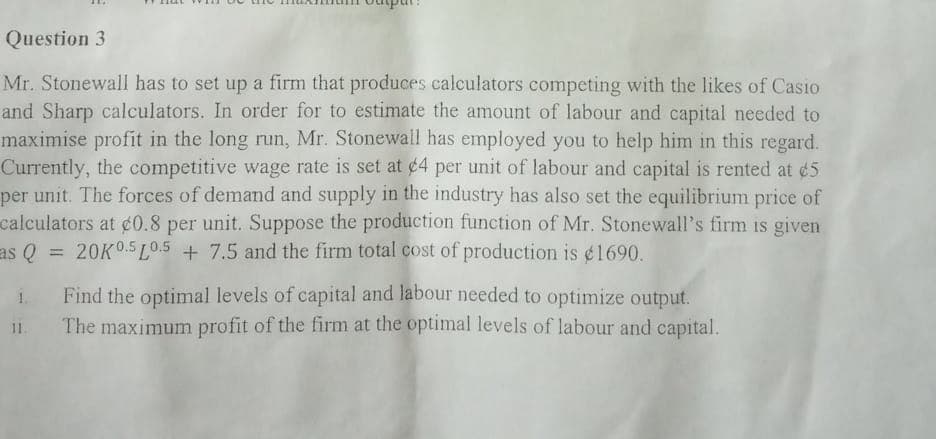 Question 3
Mr. Stonewall has to set up a firm that produces calculators competing with the likes of Casio
and Sharp calculators. In order for to estimate the amount of labour and capital needed to
maximise profit in the long run, Mr. Stonewall has employed you to help him in this regard.
Currently, the competitive wage rate is set at ¢4 per unit of labour and capital is rented at ¢5
per unit. The forces of demand and supply in the industry has also set the equilibrium price of
calculators at ¢0.8 per unit. Suppose the production function of Mr. Stonewall's firm is given
as Q
20K0.5 LO.5 + 7.5 and the firm total cost of production is ¢1690.
Find the optimal levels of capital and labour needed to optimize output.
The maximum profit of the firm at the optimal levels of labour and capital.
11.

