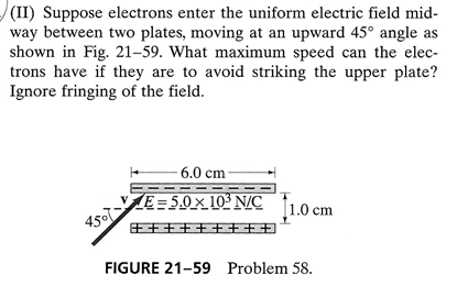 (II) Suppose electrons enter the uniform electric field mid-
way between two plates, moving at an upward 45° angle as
shown in Fig. 21–59. What maximum speed can the elec-
trons have if they are to avoid striking the upper plate?
Ignore fringing of the field.
6.0 cm
E=5.0×10ʻN/C [1.0 cm
E++++ ++++
FIGURE 21-59 Problem 58.
