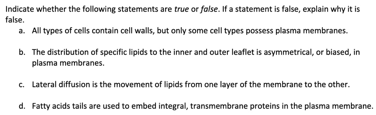Indicate whether the following statements are true or false. If a statement is false, explain why it is
false.
a. All types of cells contain cell walls, but only some cell types possess plasma membranes.
b. The distribution of specific lipids to the inner and outer leaflet is asymmetrical, or biased, in
plasma membranes.
C. Lateral diffusion is the movement of lipids from one layer of the membrane to the other.
d. Fatty acids tails are used to embed integral, transmembrane proteins in the plasma membrane.