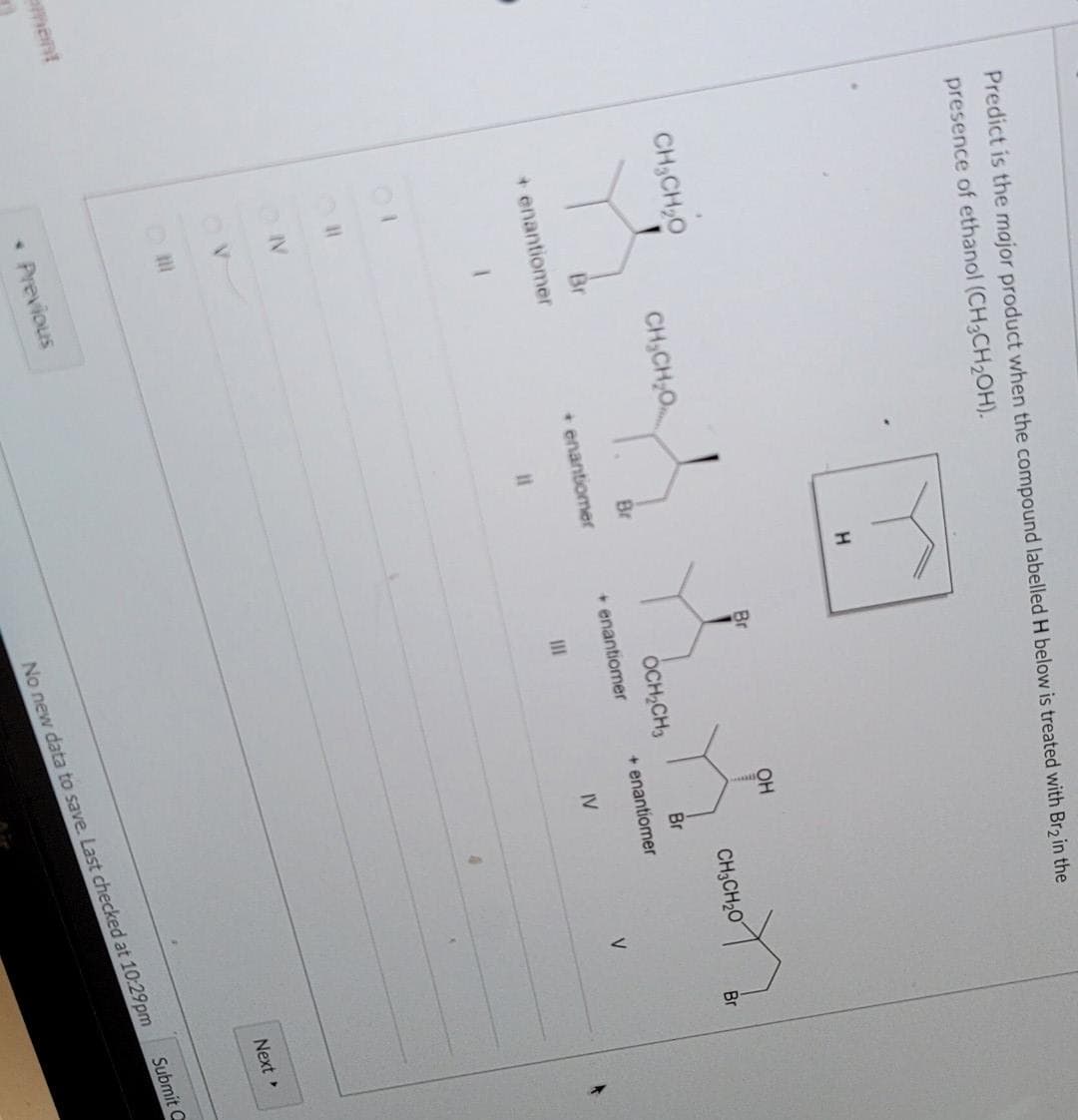 ement
Predict is the major product when the compound labelled H below is treated with Br2 in the
presence of ethanol (CH3CH₂OH).
CH₂CH₂0
+ enantiomer
01
ON
OV
DI
CHỊCHO
* Previous
Br
11
H
+ enantiomer
Br
OCH₂CH3
+ enantiomer
III
OH
CH3CH₂O
Br
+ enantiomer
IV
V
Br
Next >
No new data to save. Last checked at 10:29pm
Submit C