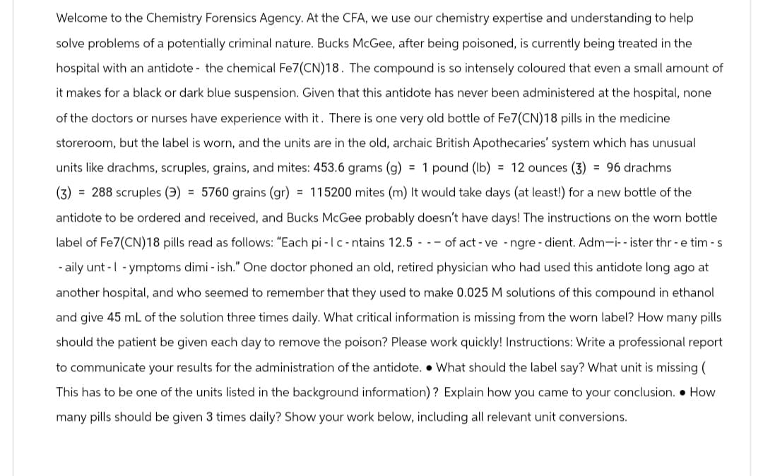 Welcome to the Chemistry Forensics Agency. At the CFA, we use our chemistry expertise and understanding to help
solve problems of a potentially criminal nature. Bucks McGee, after being poisoned, is currently being treated in the
hospital with an antidote- the chemical Fe7(CN)18. The compound is so intensely coloured that even a small amount of
it makes for a black or dark blue suspension. Given that this antidote has never been administered at the hospital, none
of the doctors or nurses have experience with it. There is one very old bottle of Fe7(CN)18 pills in the medicine
storeroom, but the label is worn, and the units are in the old, archaic British Apothecaries' system which has unusual
units like drachms, scruples, grains, and mites: 453.6 grams (g) = 1 pound (lb) = 12 ounces (3) = 96 drachms
(3) = 288 scruples (3) = 5760 grains (gr) = 115200 mites (m) It would take days (at least!) for a new bottle of the
antidote to be ordered and received, and Bucks McGee probably doesn't have days! The instructions on the worn bottle
label of Fe7(CN)18 pills read as follows: "Each pi-Ic-ntains 12.5 of act-ve-ngre- dient. Adm-i-- ister thr-e tim - s
-aily unt-1-ymptoms dimi-ish." One doctor phoned an old, retired physician who had used this antidote long ago at
another hospital, and who seemed to remember that they used to make 0.025 M solutions of this compound in ethanol
and give 45 mL of the solution three times daily. What critical information is missing from the worn label? How many pills
should the patient be given each day to remove the poison? Please work quickly! Instructions: Write a professional report
to communicate your results for the administration of the antidote. What should the label say? What unit is missing (
This has to be one of the units listed in the background information)? Explain how you came to your conclusion. How
many pills should be given 3 times daily? Show your work below, including all relevant unit conversions.