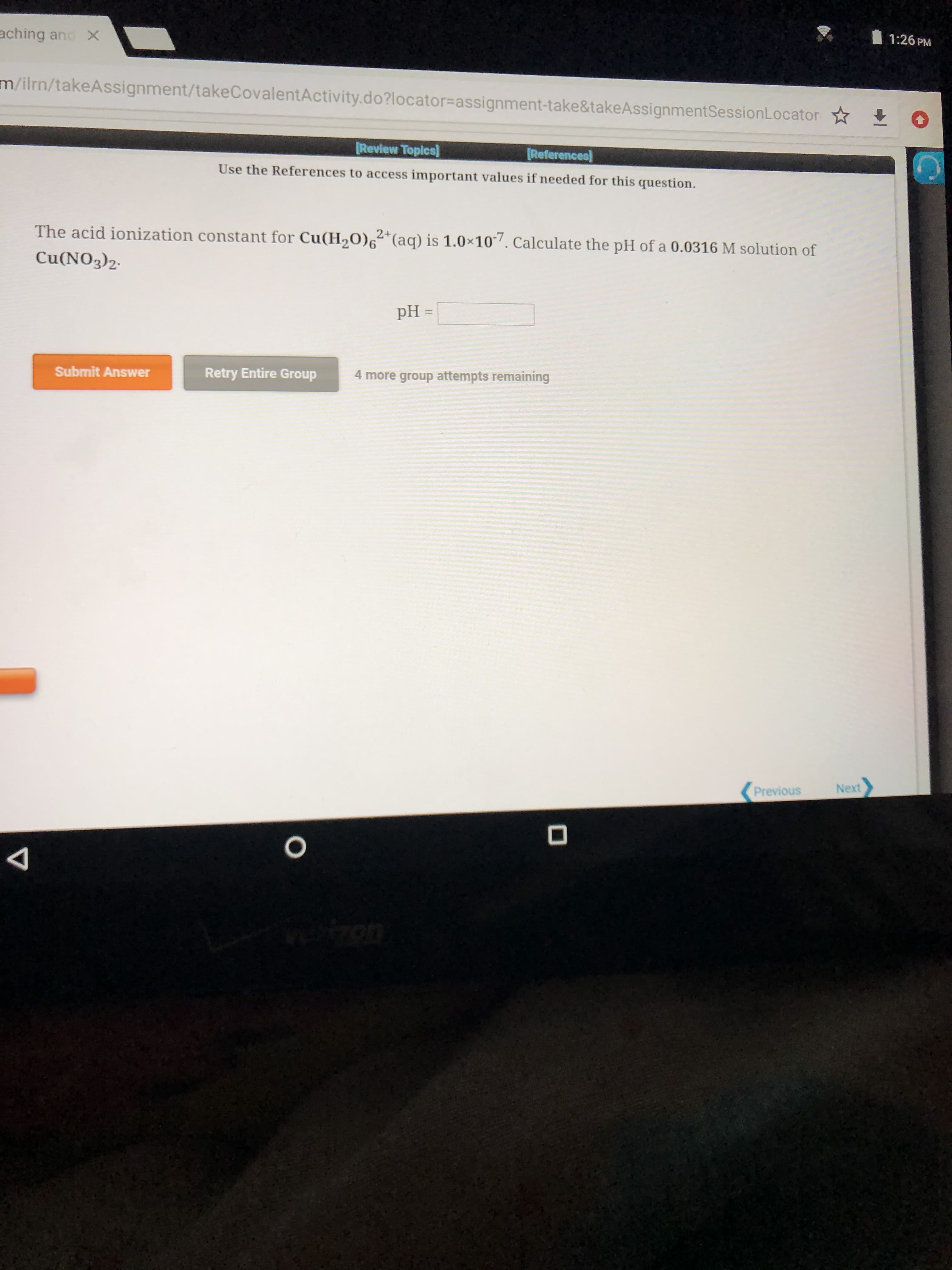 1:26 PM
aching and X
m/ilrn/takeAssignment/takeCovalentActivity.do?locator=assignment-take&takeAssignmentSessionLocator
Review Topics
References
Use the References to access important values if needed for this question.
The acid ionization constant for Cu(H0)6 (aq) is 1.0x10. Calculate the pH of a 0.0316 M solution of
Cu(NO3)2
pH
Retry Entire Group
4 more group attempts remaining
Submit Answer
Next
Previous
4
