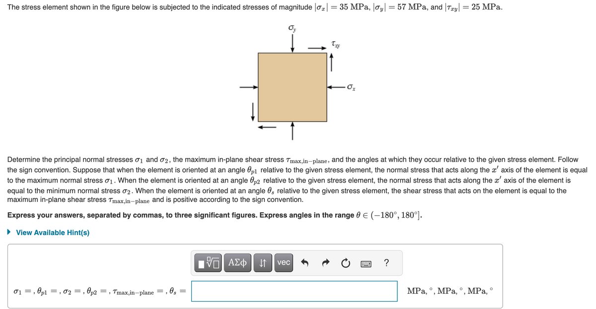 The stress element shown in the figure below is subjected to the indicated stresses of magnitude |ox| = 35 MPa, |oy| = 57 MPa, and |Txy| = 25 MPa.
Determine the principal normal stresses 0₁ and 02, the maximum in-plane shear stress Tmax,in-plane, and the angles at which they occur relative to the given stress element. Follow
the sign convention. Suppose that when the element is oriented at an angle p1 relative to the given stress element, the normal stress that acts along the x' axis of the element is equal
to the maximum normal stress σ₁. When the element is oriented at an angle 0p2 relative to the given stress element, the normal stress that acts along the x' axis of the element is
equal to the minimum normal stress 02. When the element is oriented at an angle 0, relative to the given stress element, the shear stress that acts on the element is equal to the
maximum in-plane shear stress Tmax,in-plane and is positive according to the sign convention.
Ө
Express your answers, separated by commas, to three significant figures. Express angles in the range 0 € (-180°, 180°].
View Available Hint(s)
, 0p2 =, Tmax,in-plane
0₁, p1, 02 =,
=
, 0 s
=
Ox
πV—| ΑΣΦ | ↓↑
vec
?
MPa, °, MPa, °, MPa, °