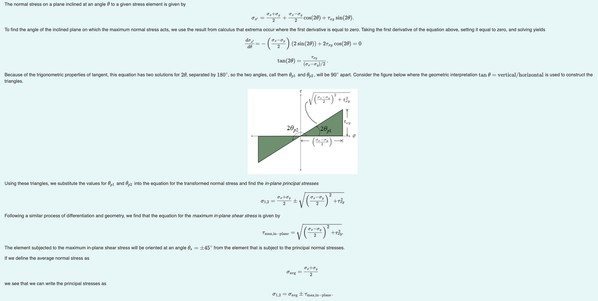 The normal stress on a plane inclined at an angle to a given stress element is given by
σ₂ toy Ox-σy
+
2
cos(20) + Try sin(20).
2
To find the angle of the inclined plane on which the maximum normal stress acts, we use the result from calculus that extrema occur where the first derivative is equal to zero. Taking the first derivative of the equation above, setting it equal to zero, and solving yields
do d
de
(2 sin (20)) + 2Txy Cos(20) = 0
Ox' =
O₂-Jy
2
tan(20)
Because of the trigonometric properties of tangent, this equation has two solutions for 20, separated by 180°, so the two angles, call them 0p1 and 0p2, will be 90° apart. Consider the figure below where the geometric interpretation tan 0 = vertical/horizontal is used to construct the
triangles.
we see that we can write the principal stresses as
σ1,2 =
Following a similar process of differentiation and geometry, we find that the equation for the maximum in-plane shear stress is given by
20p²
σ₂+σy
2
Using these triangles, we substitute the values for p1 and 0p2 into the equation for the transformed normal stress and find the in-plane principal stresses
2
0--00) ²
=
+
Tmax,in-plane =
Try
(02-0₂)/2*
Javg
(z) trê
+
√ (²²00) ²
=
01,2 = Javg
20pl
x-ay →
The element subjected to the maximum in-plane shear stress will be oriented at an angle 0,= ±45° from the element that is subject to the principal normal stresses.
If we define the average normal stress as
σ₂+oy
2
truy
Ĵ
Try
to
+Tzzy
Tmax,in-plane-