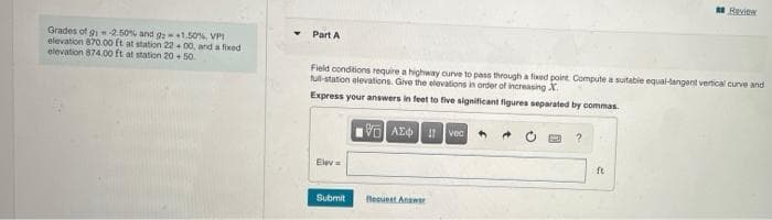 Reien
Part A
Grades of g 2.50% and g 1.50% VPI
elevation 870.00 ft at station 22 + 00, ard a foxed
elevation 874.00 ft at station 20 + 50
Fleld conditions require a highway ourve to pass through a fied point Compute a sutable equal-tangant vertical curve and
tul-station elevations. Give the elevations in order of increasing X.
Express your answers in feet to five significant figures separated by commas.
VO AE vec
Elev
ft
Submit
leeuest Anawer
