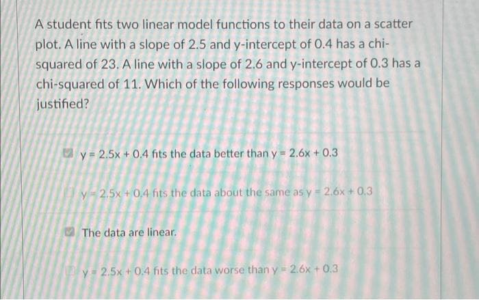 A student fits two linear model functions to their data on a scatter
plot. A line with a slope of 2.5 and y-intercept of 0.4 has a chi-
squared of 23. A line with a slope of 2.6 and y-intercept of 0.3 has a
chi-squared of 11. Which of the following responses would be
justified?
y = 2.5x + 0.4 fits the data better than y = 2.6x + 0.3
y = 2,5x + 0,4 fits the data about the same as y = 2.6x + 0.3
The data are linear.
y 2.5x + 0.4 fits the data worse than y = 2.6x + 0.3
