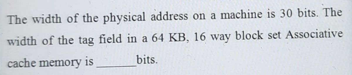 The width of the physical address on a machine is 30 bits. The
width of the tag field in a 64 KB, 16 way block set Associative
cache memory is
bits.