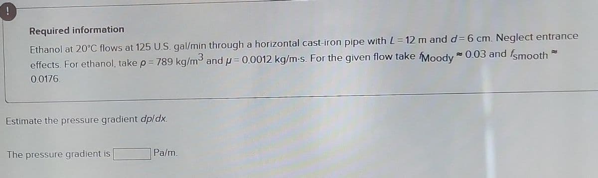 Required information
Ethanol at 20°C flows at 125 U.S. gal/min through a horizontal cast-iron pipe with L=12 m and d= 6 cm. Neglect entrance
effects. For ethanol, take p = 789 kg/m³ and μ = 0.0012 kg/m-s. For the given flow take Moody ≈ 0.03 and smooth
0.0176.
Estimate the pressure gradient dp/dx.
The pressure gradient is
Pa/m.