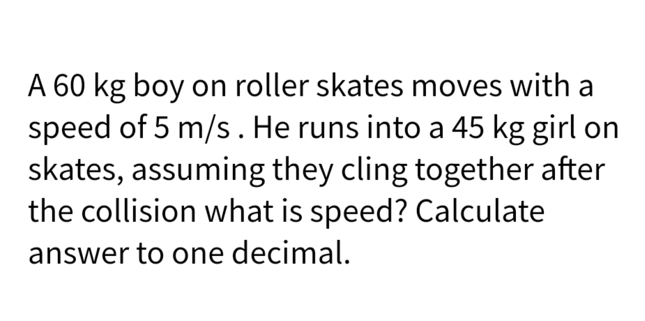 A 60 kg boy on roller skates moves with a
speed of 5 m/s. He runs into a 45 kg girl on
skates, assuming they cling together after
the collision what is speed? Calculate
answer to one decimal.
