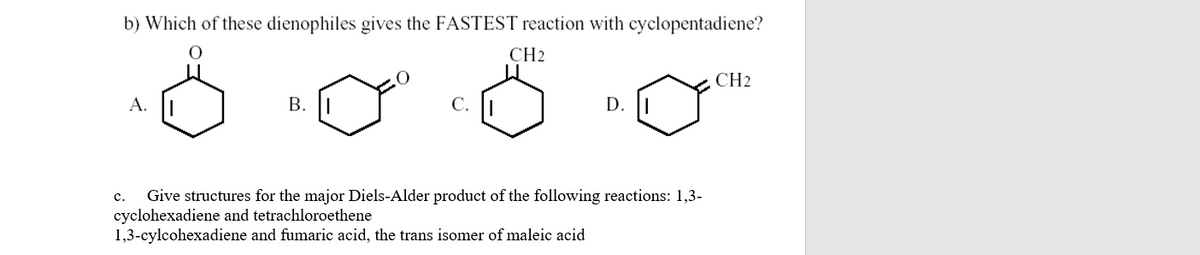 b) Which of these dienophiles gives the FASTEST reaction with cyclopentadiene?
CH2
CH2
A. |
В.
C. |
D. |
Give structures for the major Diels-Alder product of the following reactions: 1,3-
cyclohexadiene and tetrachloroethene
1,3-cylcohexadiene and fumaric acid, the trans isomer of maleic acid
с.
