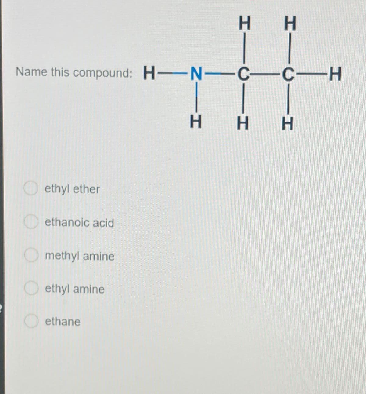 Name this compound: H-N-C—C—H
ethyl ether
ethanoic acid
methyl amine
ethyl amine
H H
ethane
H H H