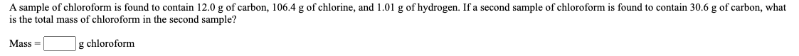 A sample of chloroform is found to contain 12.0 g of carbon, 106.4 g of chlorine, and 1.01 g of hydrogen. If a second sample of chloroform is found to contain 30.6 g of carbon, what
is the total mass of chloroform in the second sample?
Mass =
g chloroform
