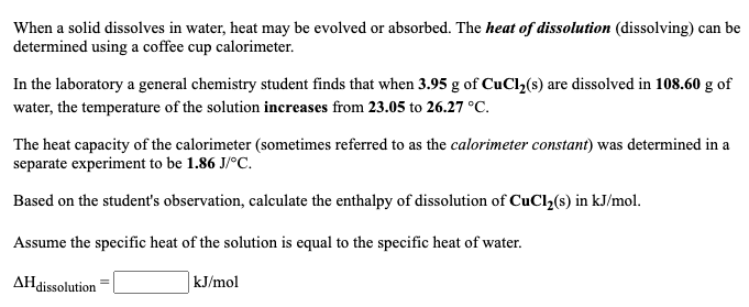 When a solid dissolves in water, heat may be evolved or absorbed. The heat of dissolution (dissolving) can be
determined using a coffee cup calorimeter.
In the laboratory a general chemistry student finds that when 3.95 g of CuCl2(s) are dissolved in 108.60 g of
water, the temperature of the solution increases from 23.05 to 26.27 °C.
The heat capacity of the calorimeter (sometimes referred to as the calorimeter constant) was determined in a
separate experiment to be 1.86 J/°C.
Based on the student's observation, calculate the enthalpy of dissolution of CuCl,(s) in kJ/mol.
Assume the specific heat of the solution is equal to the specific heat of water.
AHdissolution
kJ/mol
