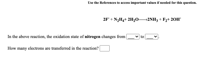 Use the References to access important values if needed for this question.
2F" + N2H4+ 2H20→2NH3 + F2+ 20H"
In the above reaction, the oxidation state of nitrogen changes from|
to
How many electrons are transferred in the reaction?
