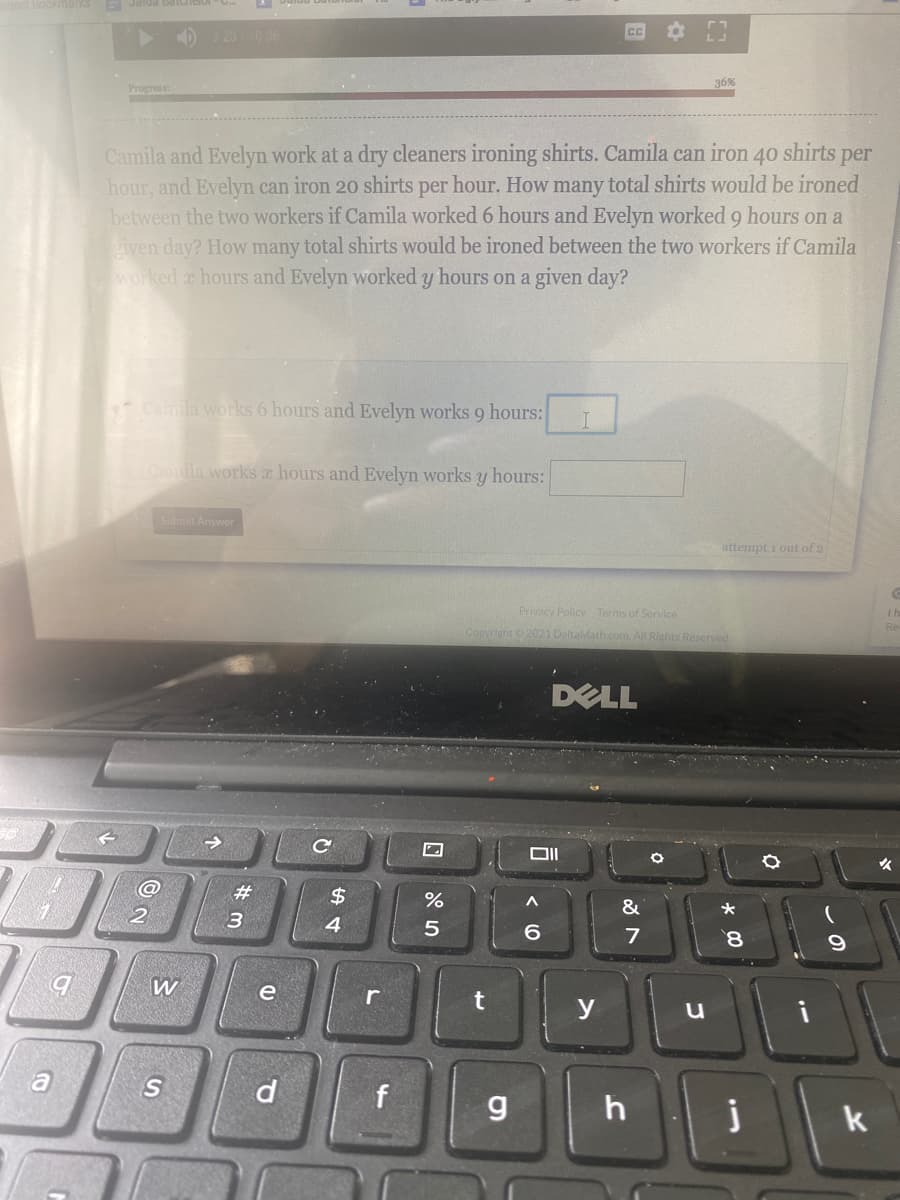 ) 3 2010 06
36%
Progress
Camila and Evelyn work at a dry cleaners ironing shirts. Camila can iron 40 shirts per
hour, and Evelyn can iron 20 shirts per hour. How many total shirts would be ironed
between the two workers if Camila worked 6 hours and Evelyn worked 9 hours on a
given day? How many total shirts would be ironed between the two workers if Camila
worked a hours and Evelyn worked y hours on a given day?
Camila works 6 hours and Evelyn works 9 hours:
I
ACaila works a hours and Evelyn works y hours:
Submit Answer
attempt i out of 2
Privacy Policy Terms of Service
Copyright 2021 DeltaMath.com. All Rights Reserved
DELL
女
23
2$
&
2
4.
5
6
7
8.
b.
W
e
y
i
a
S
f
k
