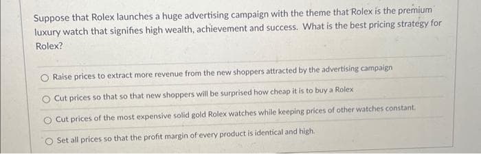 Suppose that Rolex launches a huge advertising campaign with the theme that Rolex is the premium
luxury watch that signifies high wealth, achievement and success. What is the best pricing strategy for
Rolex?
Raise prices to extract more revenue from the new shoppers attracted by the advertising campaign
O Cut prices so that so that new shoppers will be surprised how cheap it is to buy a Rolex
Cut prices of the most expensive solid gold Rolex watches while keeping prices of other watches constant.
Set all prices so that the profit margin of every product is identical and high.