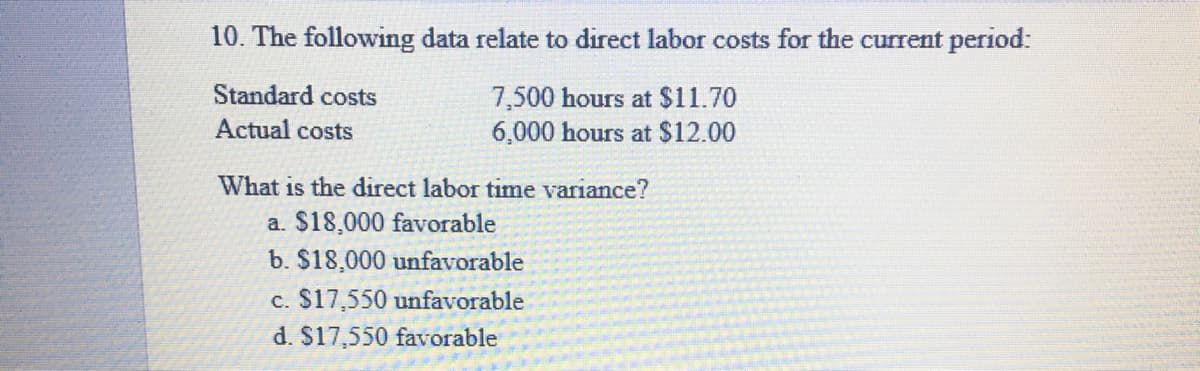 10. The following data relate to direct labor costs for the current period:
Standard costs
7,500 hours at $11.70
6,000 hours at S12.00
Actual costs
What is the direct labor time variance?
a. $18,000 favorable
b. $18,000 unfavorable
c. $17,550 unfavorable
d. $17,550 favorable
