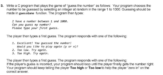 3. Write a C program that plays the game of "guess the number" as follows: Your program chooses the
number to be guessed by selecting an integer at random in the range 1 to 1000 Guessing should be
made in gues sGame function. The program then types:
I have a number between 1 and 1889.
Can you guess my number?
Please type your first guess.
The player then types a first guess. The program responds with one of the following:
1. Excellent! You guessed the number!
Woutd you like to play again (y or n)?
2. Too Low. Try again.
3. Too high. Try again.
The player then types a first guess. The program responds with one of the following:
If the player's guess is incorrect, your program should loop until the player finally gets the number right
Your program should keep telling the player Too high or Too low to help the player "zero in" on the
correct answer.
