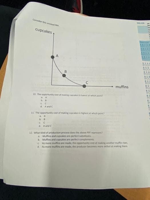 Consider this unuwal PP
cupcakes
A
muffins
10. The opportunity cost of making cupcakes is lowest at which point?
a A
b. B
d. A and C
11. The opportunity cost of making cupcakes is highest at which point?
a. A
b. B
c. C
d. A and C
12. What kind of production process does the above PPF represent?
a. Muffins and cupcakes are perfect substitutes
b. Muffins and cupcakes are perfect complements
C As more muffins are made, the opportunity cost of making another muffin rises
d. As more muffins are made, the producer becomes more skilled at making them
B.
