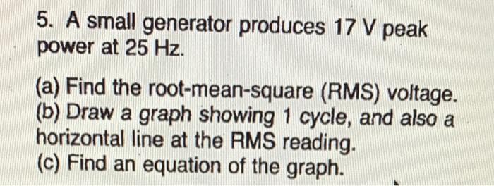 5. A small generator produces 17 V peak
power at 25 Hz.
(a) Find the root-mean-square (RMS) voltage.
(b) Draw a graph showing 1 cycle, and also a
horizontal line at the RMS reading.
(c) Find an equation of the graph.